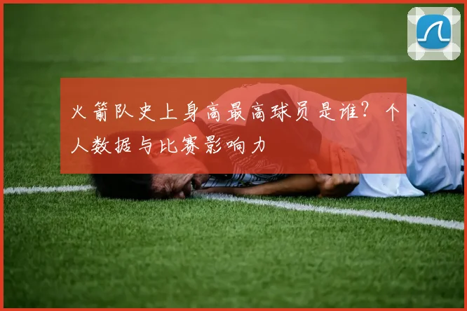 火箭队史上身高最高球员是谁？个人数据与比赛影响力