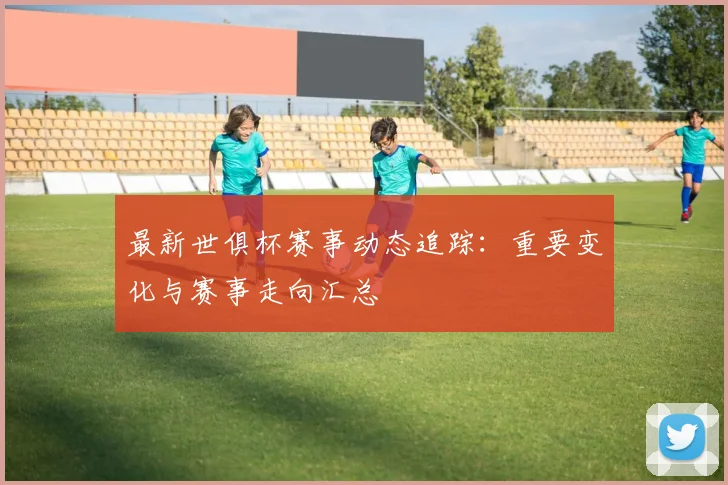 最新世俱杯赛事动态追踪：重要变化与赛事走向汇总