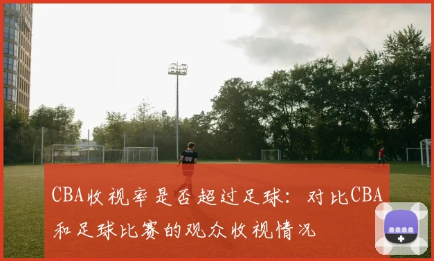 CBA收视率是否超过足球：对比CBA和足球比赛的观众收视情况