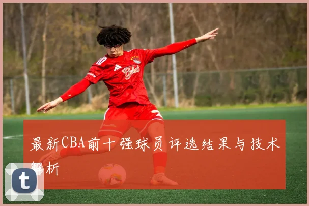 最新CBA前十强球员评选结果与技术解析