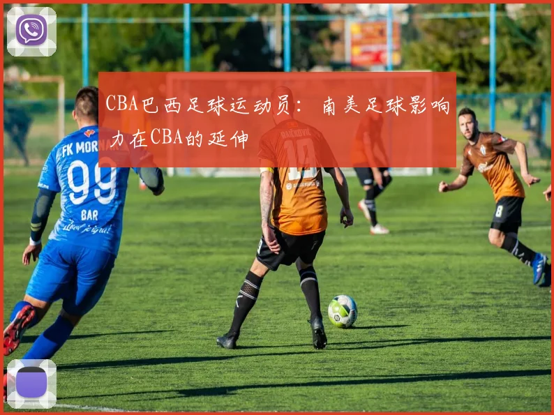 CBA巴西足球运动员：南美足球影响力在CBA的延伸
